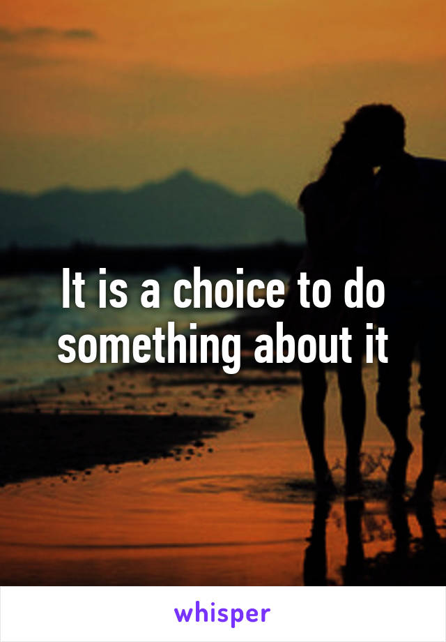 It is a choice to do something about it