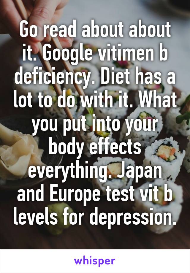 Go read about about it. Google vitimen b deficiency. Diet has a lot to do with it. What you put into your body effects everything. Japan and Europe test vit b levels for depression. 