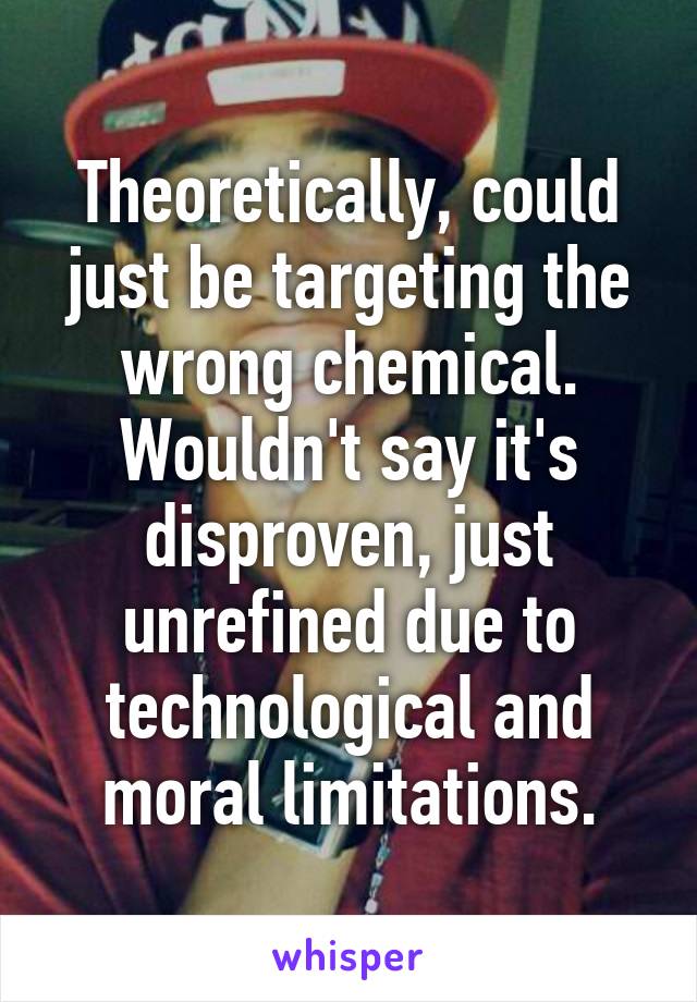 Theoretically, could just be targeting the wrong chemical. Wouldn't say it's disproven, just unrefined due to technological and moral limitations.