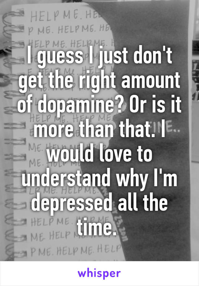 I guess I just don't get the right amount of dopamine? Or is it more than that. I would love to understand why I'm depressed all the time. 