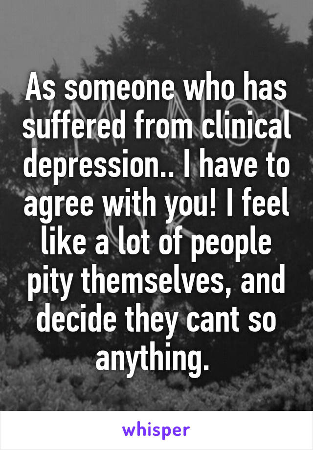 As someone who has suffered from clinical depression.. I have to agree with you! I feel like a lot of people pity themselves, and decide they cant so anything. 