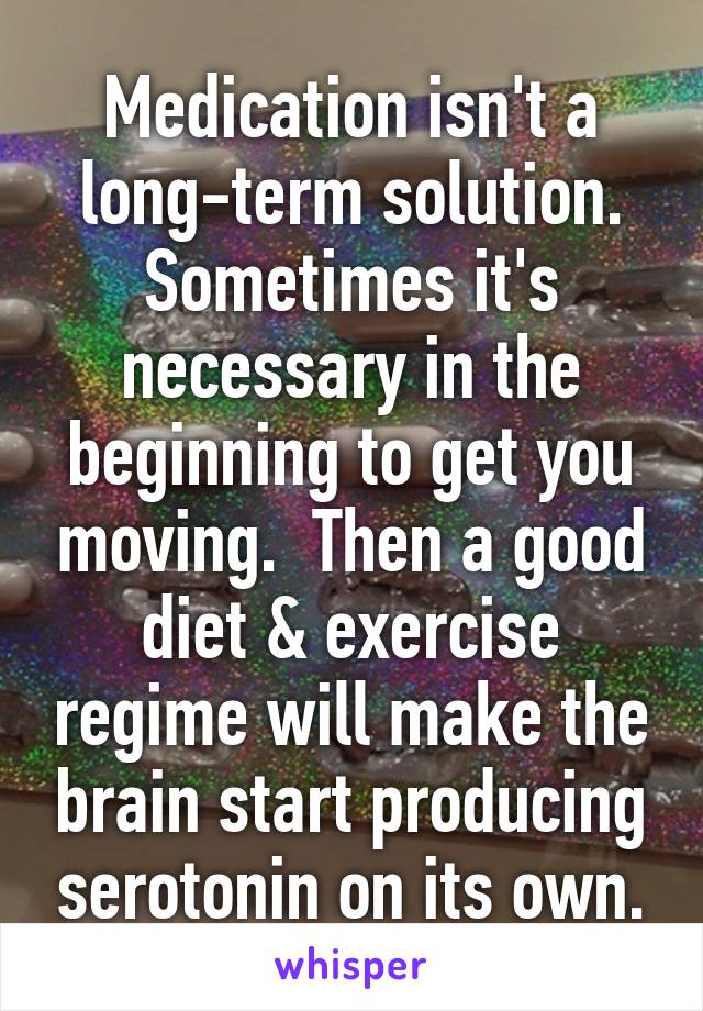 Medication isn't a long-term solution. Sometimes it's necessary in the beginning to get you moving.  Then a good diet & exercise regime will make the brain start producing serotonin on its own.