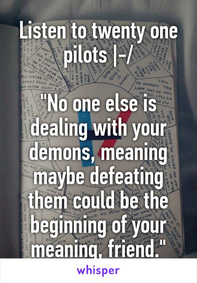 Listen to twenty one pilots |-/

"No one else is dealing with your demons, meaning maybe defeating them could be the beginning of your meaning, friend."