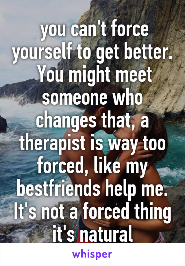  you can't force yourself to get better.  You might meet someone who changes that, a therapist is way too forced, like my bestfriends help me. It's not a forced thing it's natural