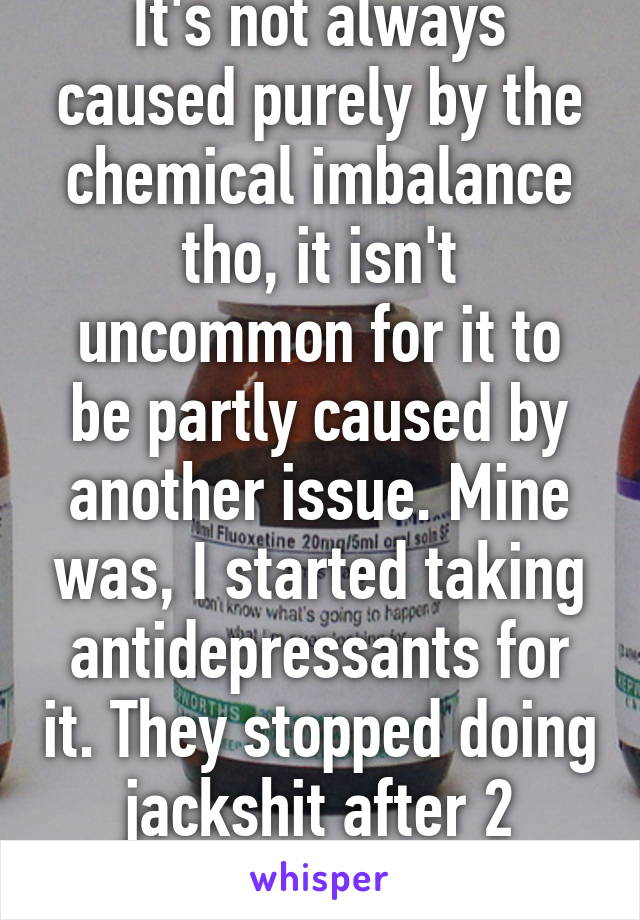 It's not always caused purely by the chemical imbalance tho, it isn't uncommon for it to be partly caused by another issue. Mine was, I started taking antidepressants for it. They stopped doing jackshit after 2 months.