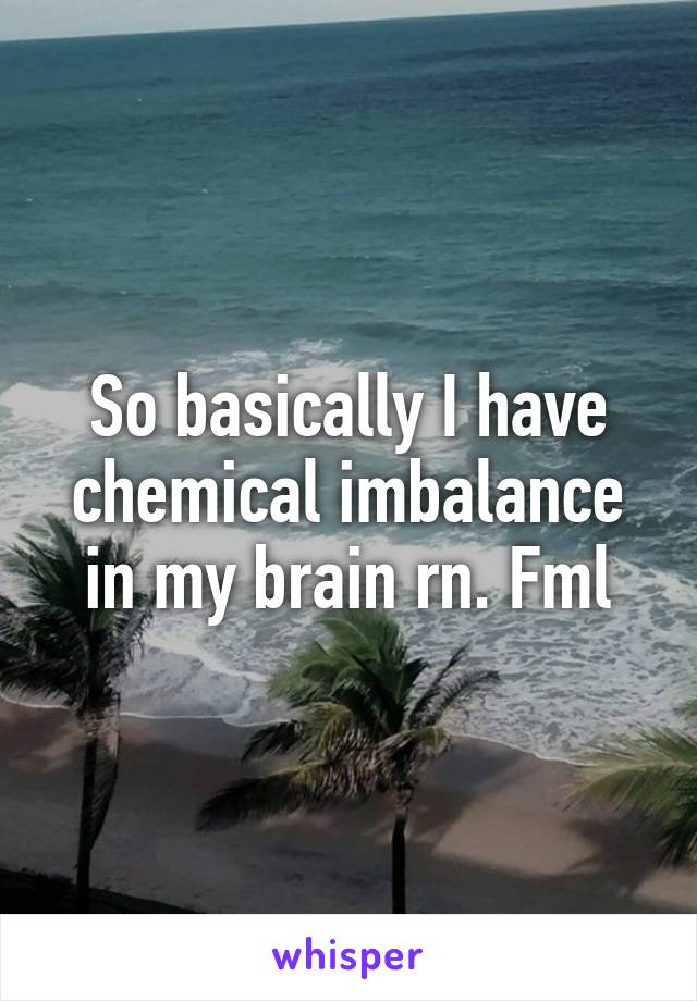 So basically I have chemical imbalance in my brain rn. Fml