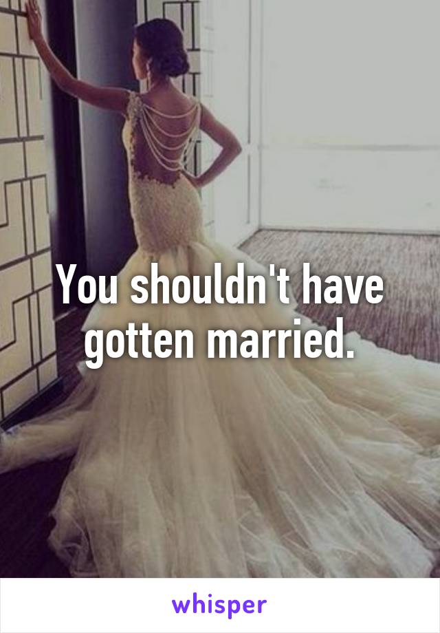 You shouldn't have gotten married.