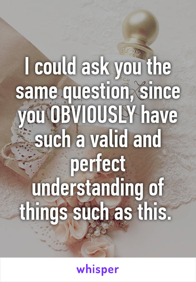 I could ask you the same question, since you OBVIOUSLY have such a valid and perfect understanding of things such as this. 