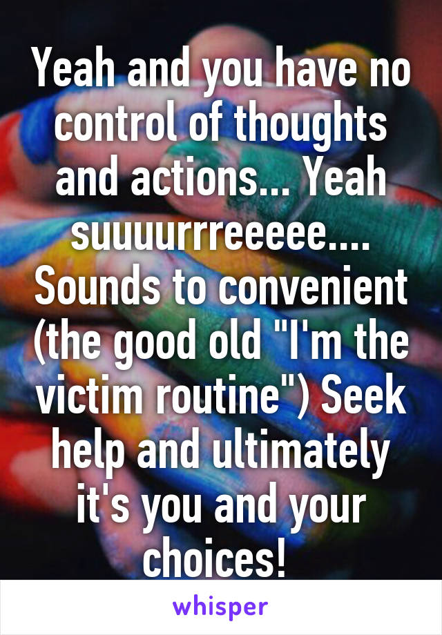 Yeah and you have no control of thoughts and actions... Yeah suuuurrreeeee.... Sounds to convenient (the good old "I'm the victim routine") Seek help and ultimately it's you and your choices! 