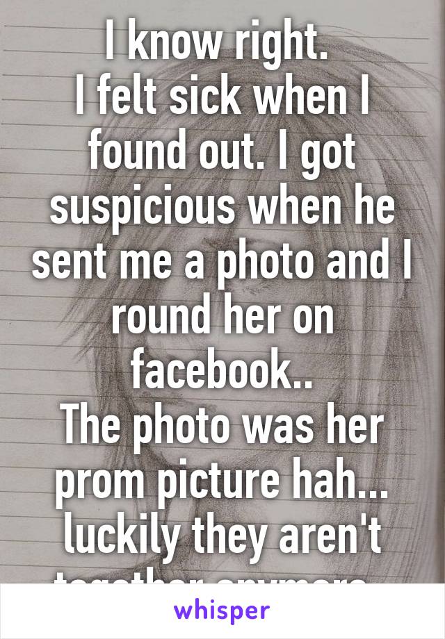 I know right. 
I felt sick when I found out. I got suspicious when he sent me a photo and I round her on facebook..
The photo was her prom picture hah... luckily they aren't together anymore. 