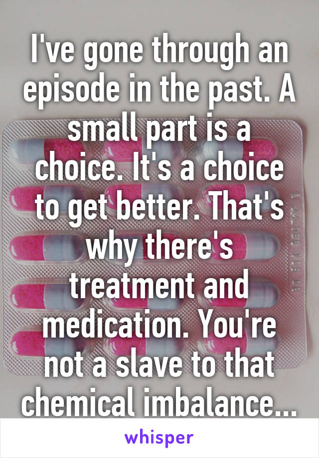 I've gone through an episode in the past. A small part is a choice. It's a choice to get better. That's why there's treatment and medication. You're not a slave to that chemical imbalance...