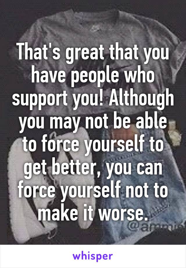 That's great that you have people who support you! Although you may not be able to force yourself to get better, you can force yourself not to make it worse.