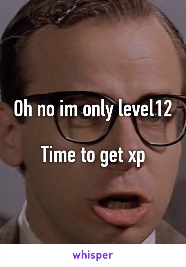 Oh no im only level12 
Time to get xp