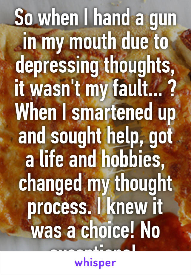 So when I hand a gun in my mouth due to depressing thoughts, it wasn't my fault... ? When I smartened up and sought help, got a life and hobbies, changed my thought process. I knew it was a choice! No exceptions! 