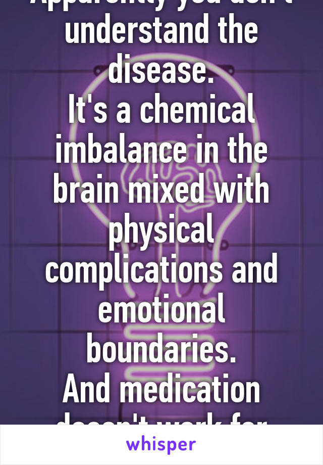 Apparently you don't understand the disease.
It's a chemical imbalance in the brain mixed with physical complications and emotional boundaries.
And medication doesn't work for everyone.