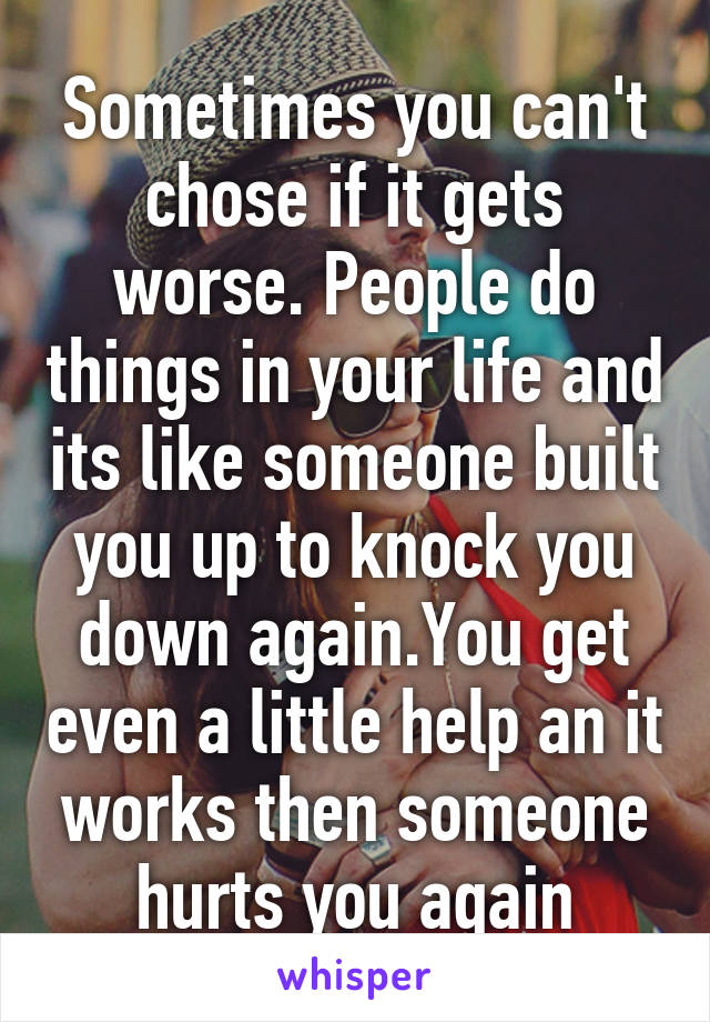 Sometimes you can't chose if it gets worse. People do things in your life and its like someone built you up to knock you down again.You get even a little help an it works then someone hurts you again