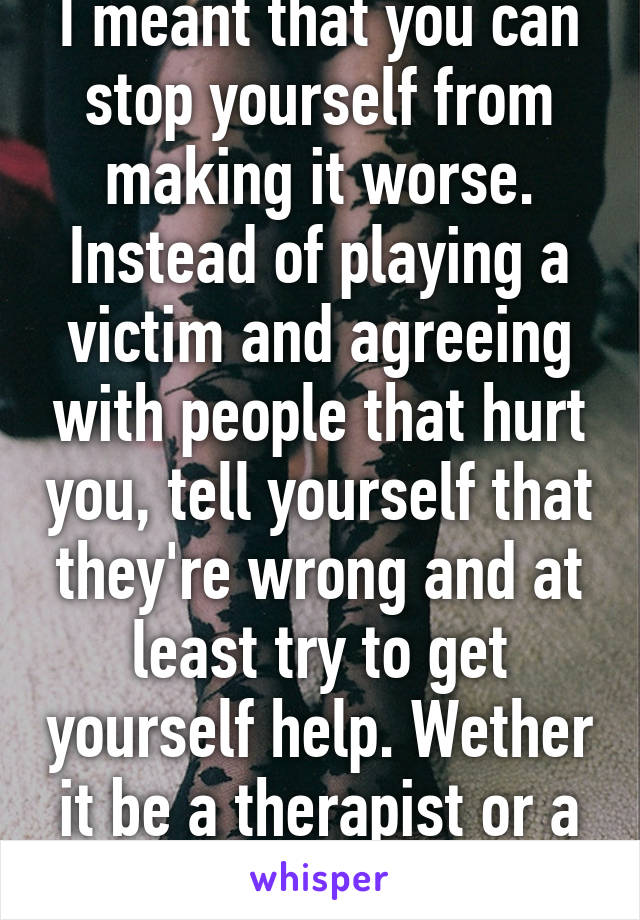 I meant that you can stop yourself from making it worse. Instead of playing a victim and agreeing with people that hurt you, tell yourself that they're wrong and at least try to get yourself help. Wether it be a therapist or a friend.