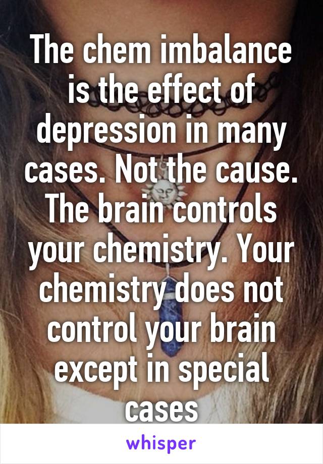 The chem imbalance is the effect of depression in many cases. Not the cause. The brain controls your chemistry. Your chemistry does not control your brain except in special cases