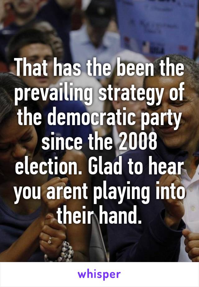 That has the been the prevailing strategy of the democratic party since the 2008 election. Glad to hear you arent playing into their hand.