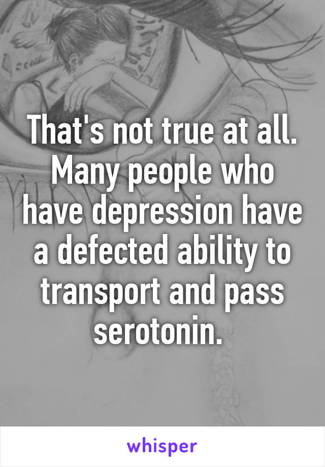 That's not true at all. Many people who have depression have a defected ability to transport and pass serotonin. 