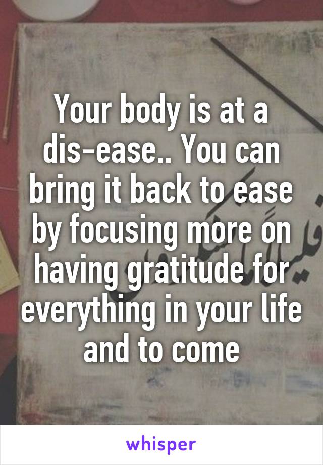 Your body is at a dis-ease.. You can bring it back to ease by focusing more on having gratitude for everything in your life and to come