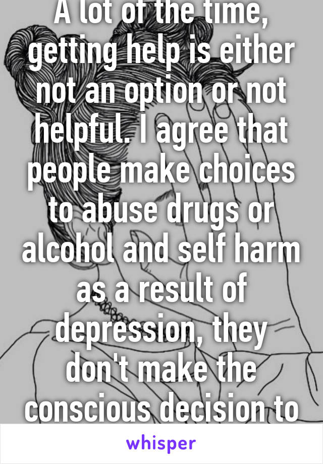 A lot of the time, getting help is either not an option or not helpful. I agree that people make choices to abuse drugs or alcohol and self harm as a result of depression, they don't make the conscious decision to be depressed