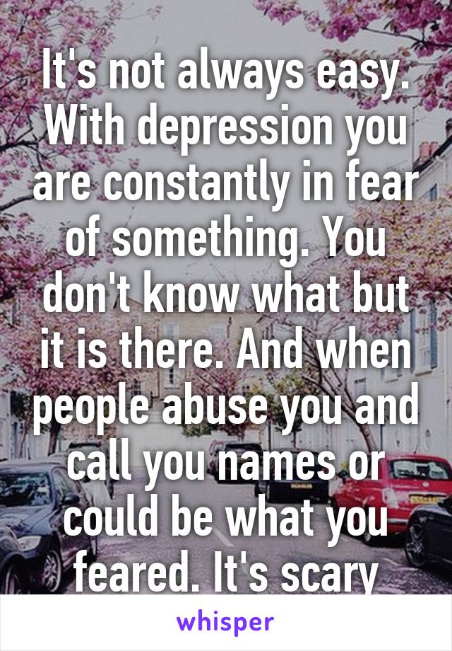 It's not always easy. With depression you are constantly in fear of something. You don't know what but it is there. And when people abuse you and call you names or could be what you feared. It's scary