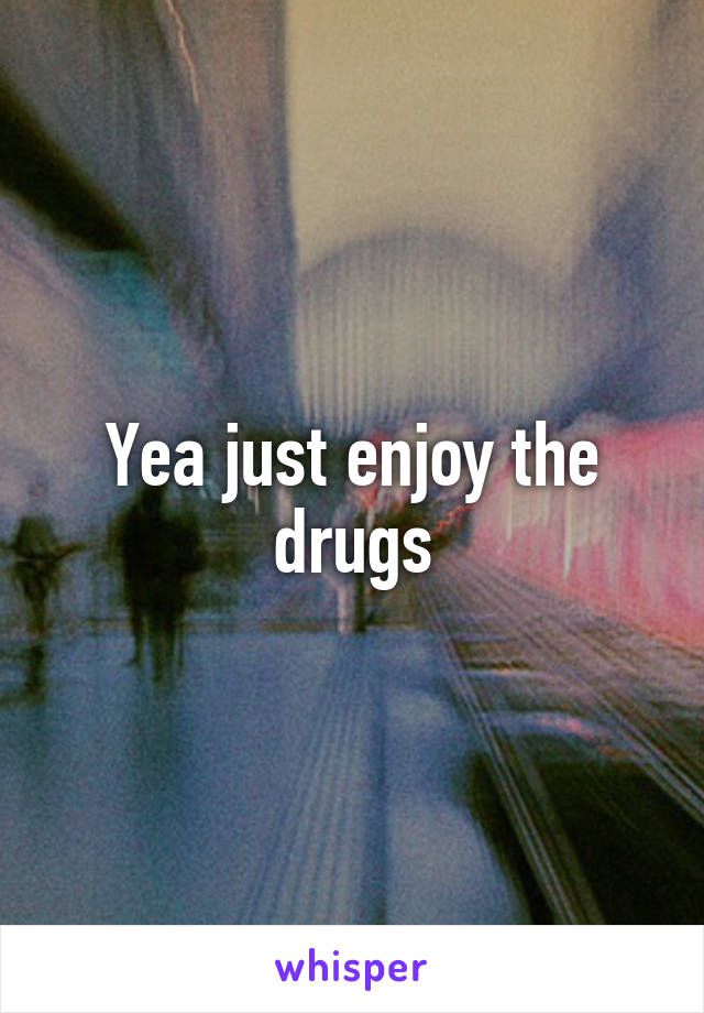 Yea just enjoy the drugs