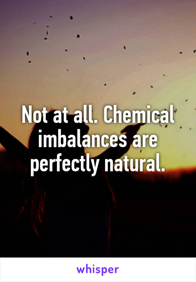 Not at all. Chemical imbalances are perfectly natural.