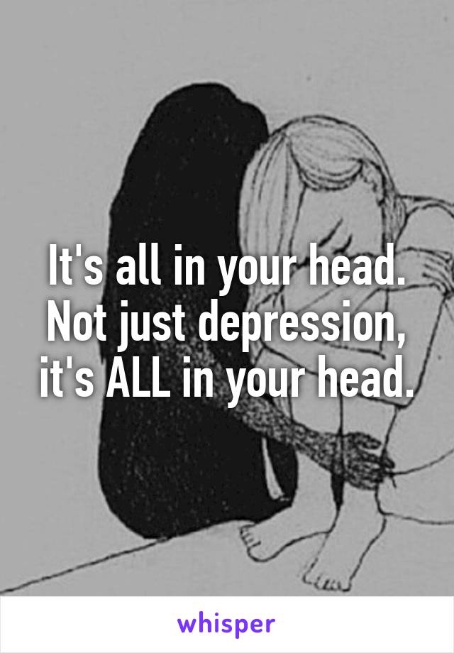 It's all in your head. Not just depression, it's ALL in your head.
