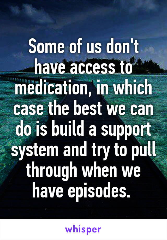 Some of us don't have access to medication, in which case the best we can do is build a support system and try to pull through when we have episodes. 