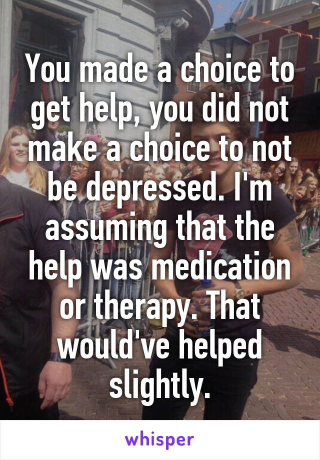 You made a choice to get help, you did not make a choice to not be depressed. I'm assuming that the help was medication or therapy. That would've helped slightly.