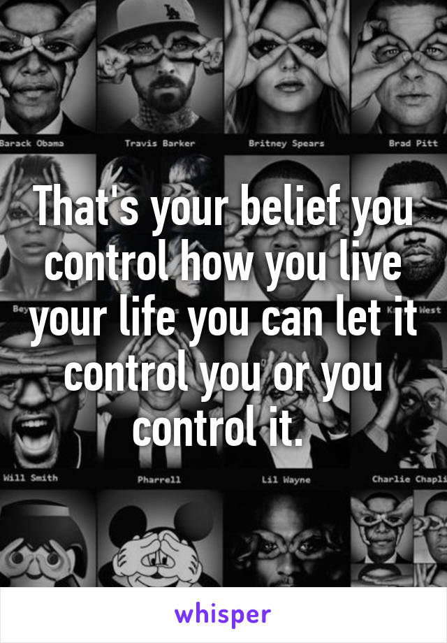 That's your belief you control how you live your life you can let it control you or you control it. 