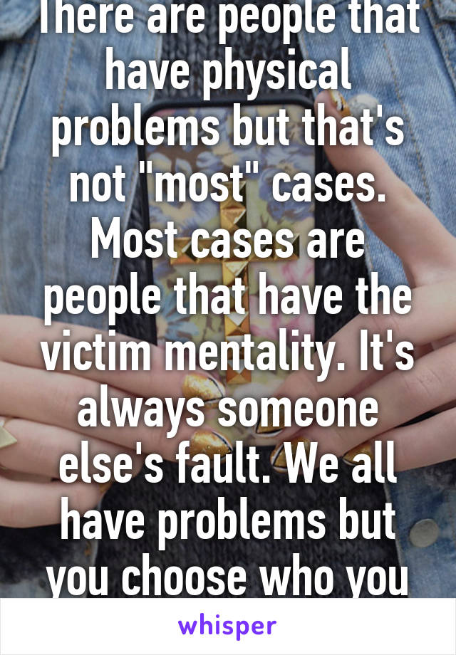 There are people that have physical problems but that's not "most" cases. Most cases are people that have the victim mentality. It's always someone else's fault. We all have problems but you choose who you want to be. 