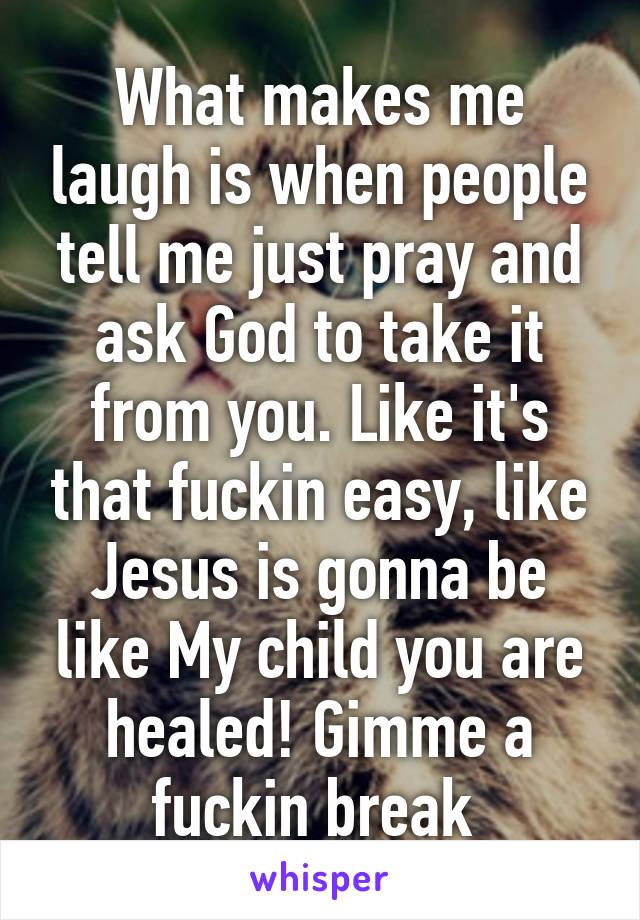 What makes me laugh is when people tell me just pray and ask God to take it from you. Like it's that fuckin easy, like Jesus is gonna be like My child you are healed! Gimme a fuckin break 