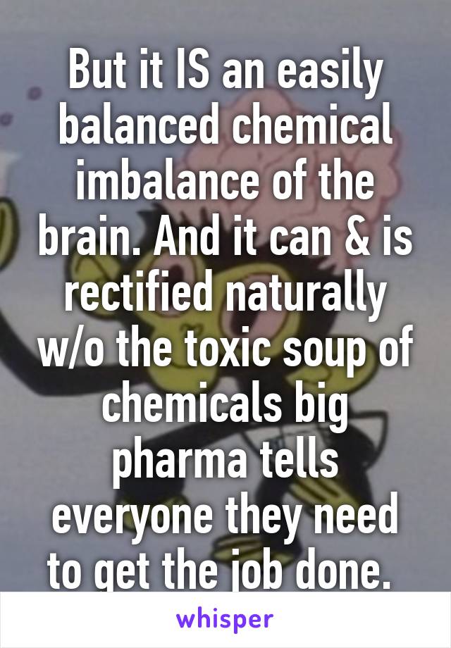 But it IS an easily balanced chemical imbalance of the brain. And it can & is rectified naturally w/o the toxic soup of chemicals big pharma tells everyone they need to get the job done. 