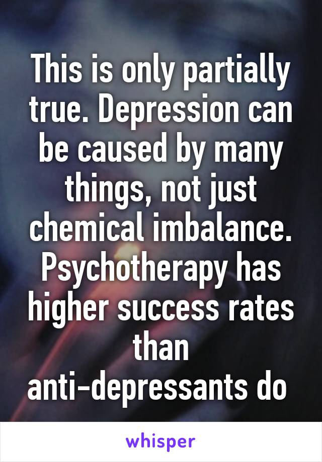 This is only partially true. Depression can be caused by many things, not just chemical imbalance. Psychotherapy has higher success rates than anti-depressants do 