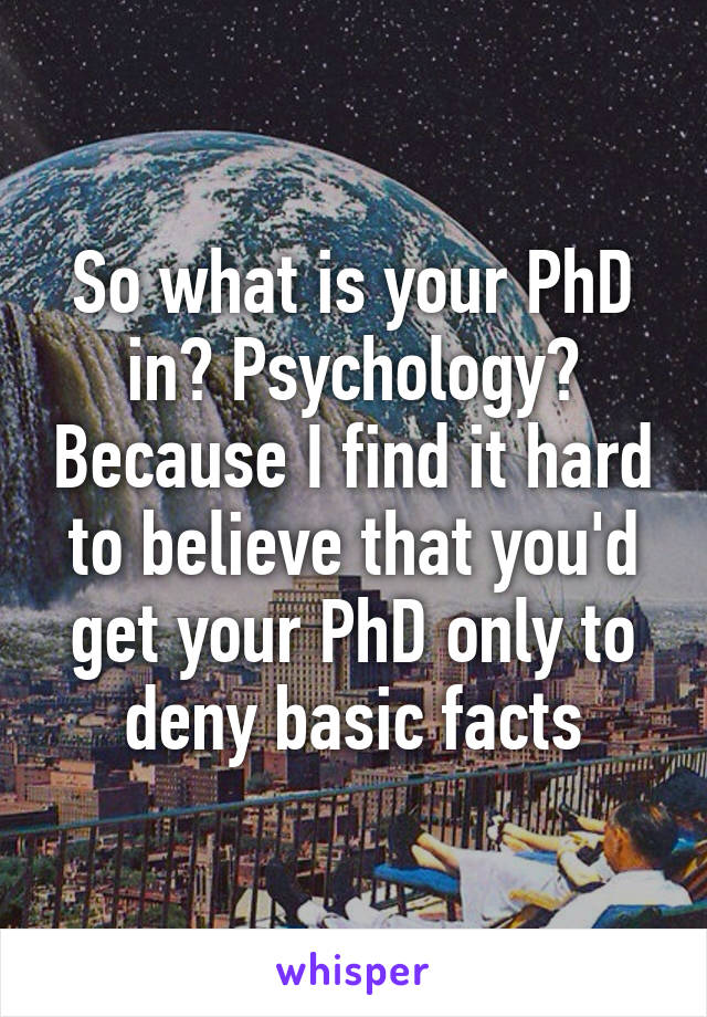 So what is your PhD in? Psychology? Because I find it hard to believe that you'd get your PhD only to deny basic facts