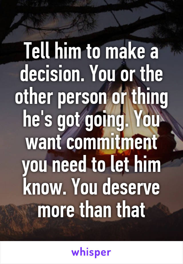 Tell him to make a decision. You or the other person or thing he's got going. You want commitment you need to let him know. You deserve more than that