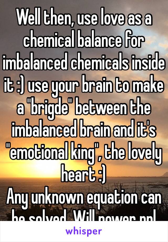Well then, use love as a chemical balance for imbalanced chemicals inside it :) use your brain to make a "brigde" between the imbalanced brain and it's "emotional king", the lovely heart :) 
Any unknown equation can be solved. Will power ppl