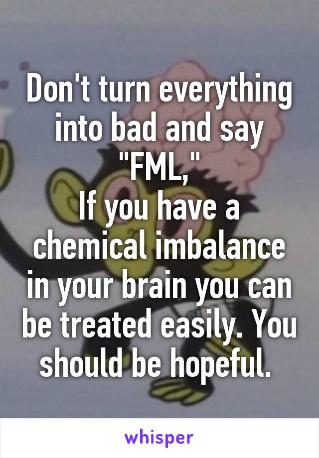 Don't turn everything into bad and say "FML,"
If you have a chemical imbalance in your brain you can be treated easily. You should be hopeful. 