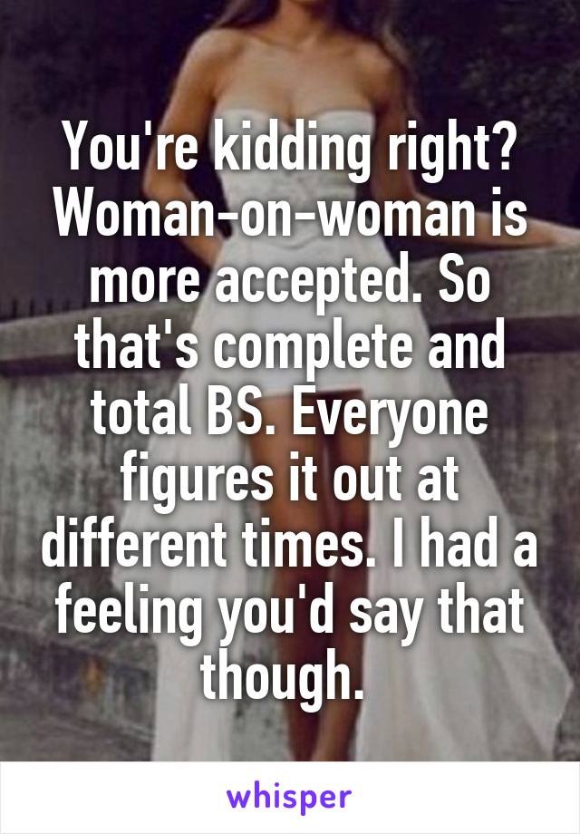 You're kidding right? Woman-on-woman is more accepted. So that's complete and total BS. Everyone figures it out at different times. I had a feeling you'd say that though. 