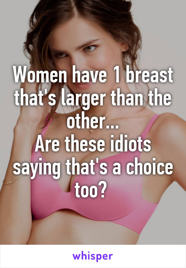 Women have 1 breast that's larger than the other...
Are these idiots saying that's a choice too? 