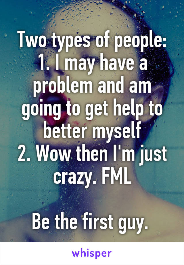 Two types of people:
1. I may have a problem and am going to get help to better myself
2. Wow then I'm just crazy. FML

Be the first guy. 