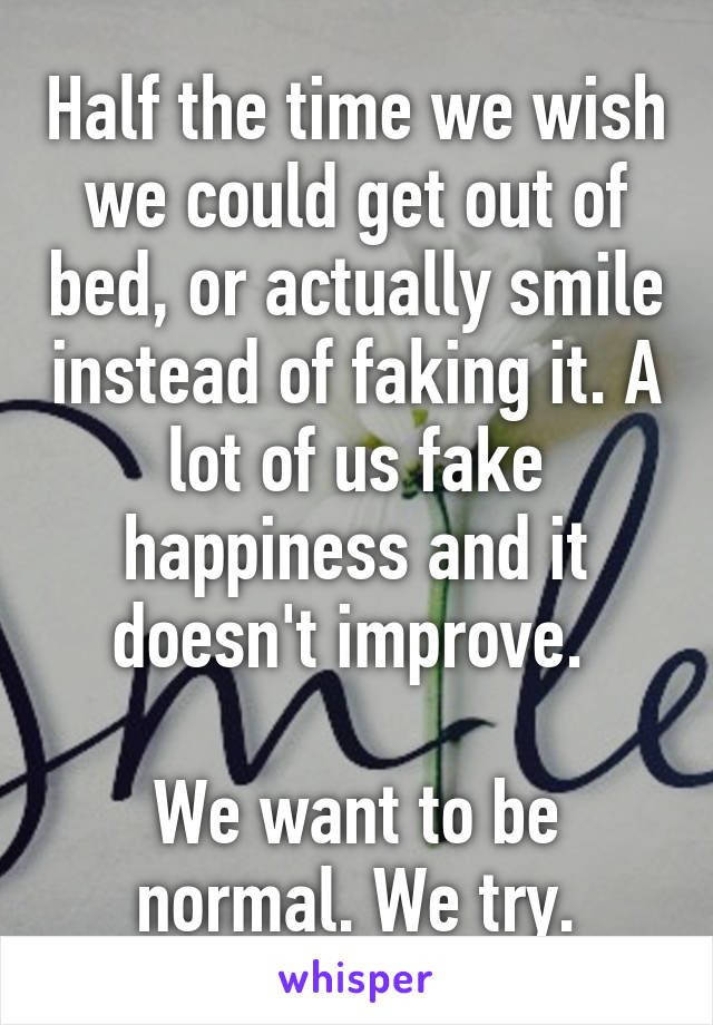 Half the time we wish we could get out of bed, or actually smile instead of faking it. A lot of us fake happiness and it doesn't improve. 

We want to be normal. We try.