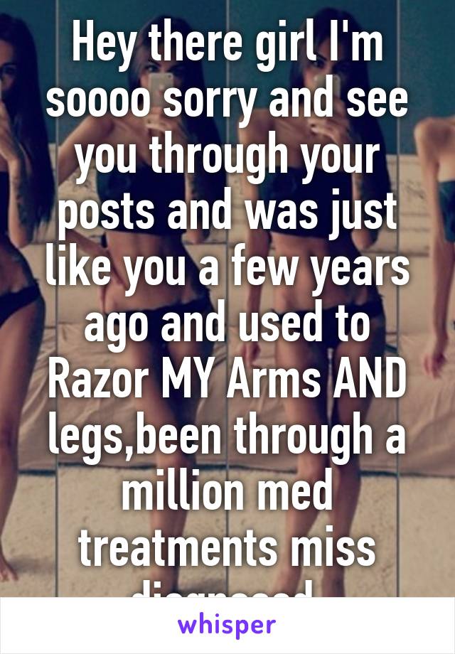 Hey there girl I'm soooo sorry and see you through your posts and was just like you a few years ago and used to Razor MY Arms AND legs,been through a million med treatments miss diognosed 