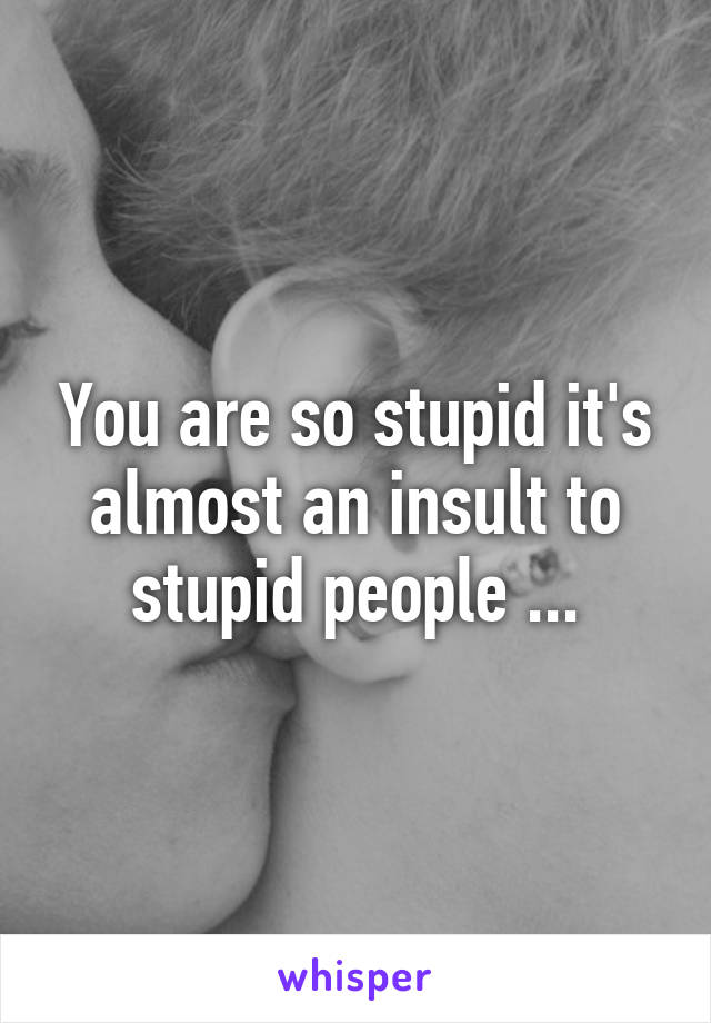 You are so stupid it's almost an insult to stupid people ...