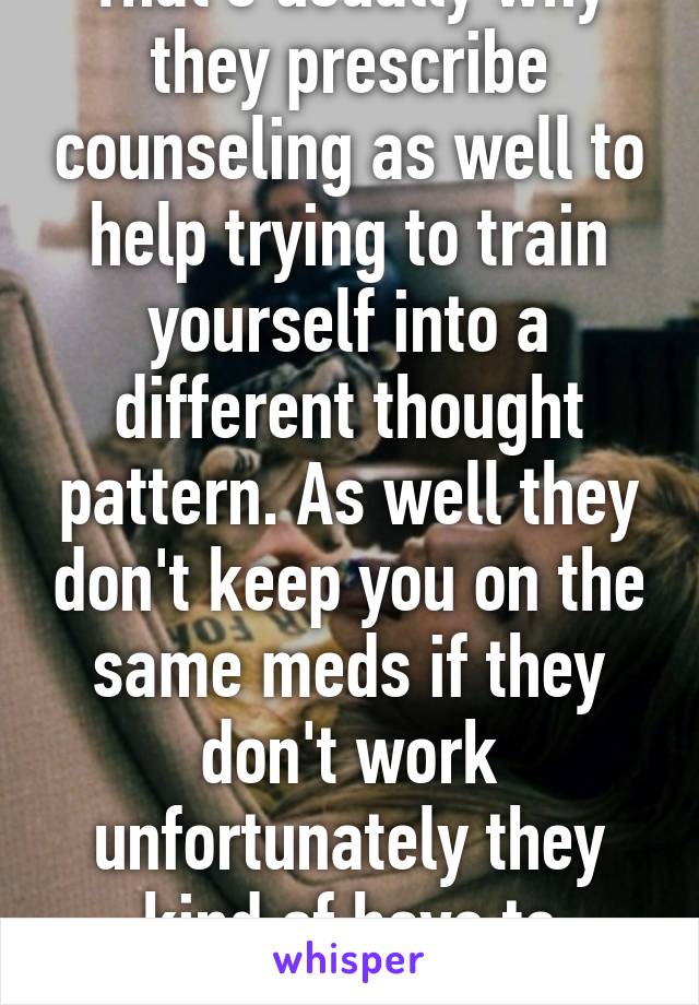 That's usually why they prescribe counseling as well to help trying to train yourself into a different thought pattern. As well they don't keep you on the same meds if they don't work unfortunately they kind of have to guess.