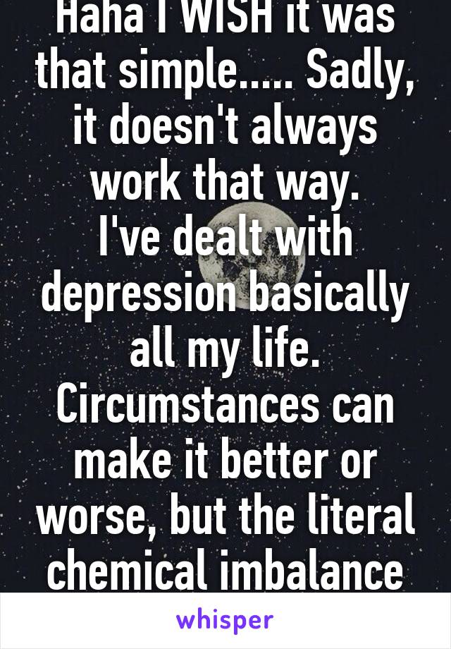 Haha I WISH it was that simple..... Sadly, it doesn't always work that way.
I've dealt with depression basically all my life. Circumstances can make it better or worse, but the literal chemical imbalance is there regardless 