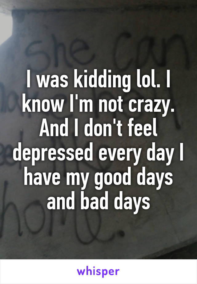 I was kidding lol. I know I'm not crazy. And I don't feel depressed every day I have my good days and bad days